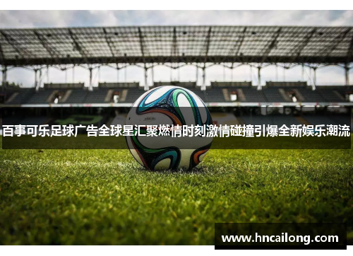 百事可乐足球广告全球星汇聚燃情时刻激情碰撞引爆全新娱乐潮流
